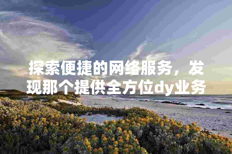 探索便捷的网络服务，发现那个提供全方位dy业务自助下单的网站，让一切变得轻松而实惠。