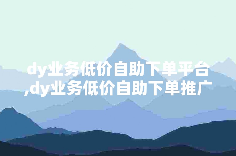 dy业务低价自助下单平台,dy业务低价自助下单推广