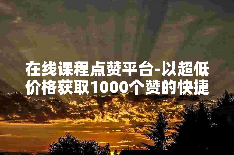 在线课程点赞平台-以超低价格获取1000个赞的快捷服务