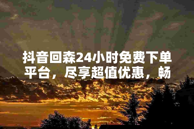 抖音回森24小时免费下单平台，尽享超值优惠，畅购无忧！