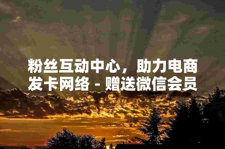 粉丝互动中心，助力电商发卡网络 - 赠送微信会员体验15天链接 - 抖音点赞服务0.3元100次即时到达