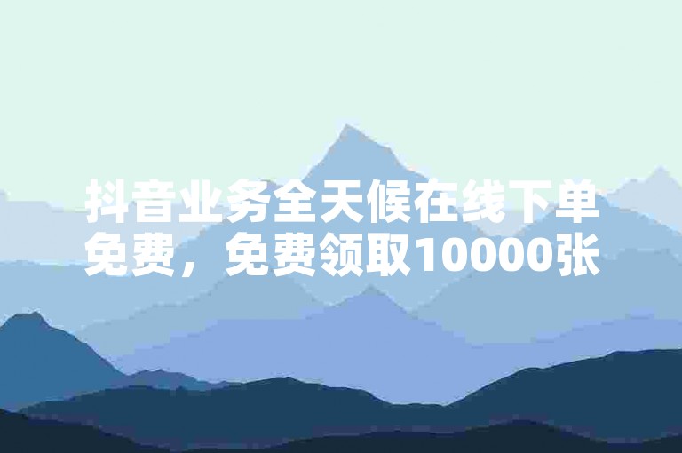 抖音业务全天候在线下单免费，免费领取10000张名片平台。