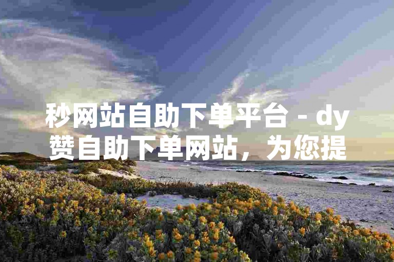 秒网站自助下单平台 - dy赞自助下单网站，为您提供便捷的在线点赞服务。