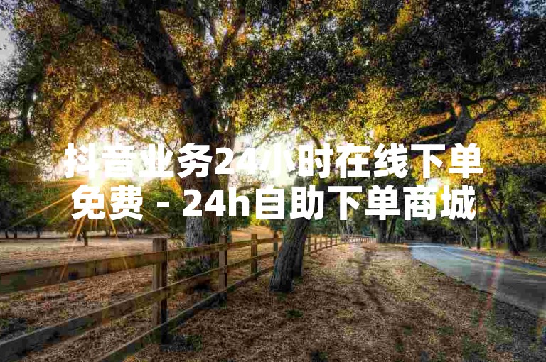 抖音业务24小时在线下单免费 - 24h自助下单商城秒到 拒绝改写