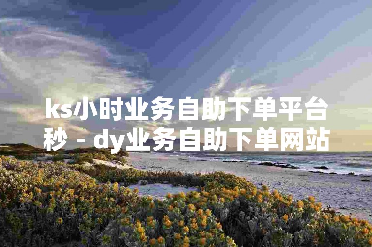 ks小时业务自助下单平台秒 - dy业务自助下单网站评论。