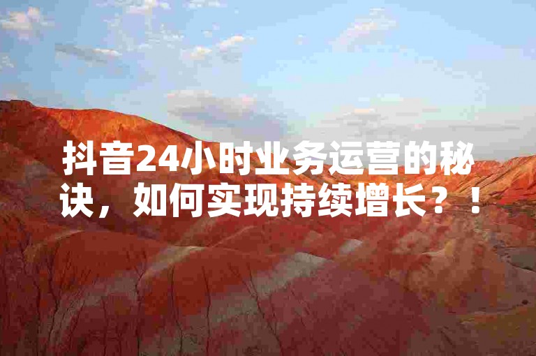 抖音24小时业务运营的秘诀，如何实现持续增长？！2024年必备知识。