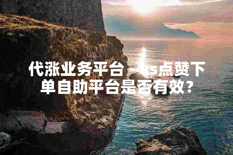 代涨业务平台 - ks点赞下单自助平台是否有效？