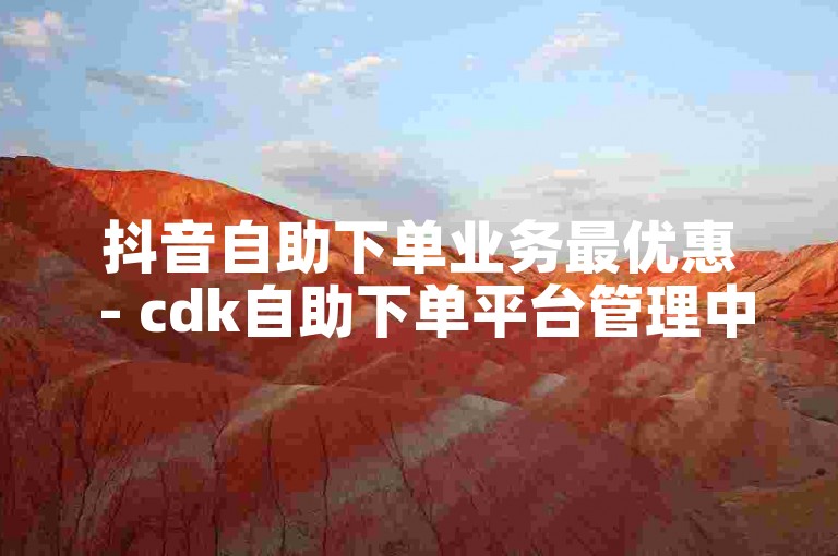 抖音自助下单业务最优惠 - cdk自助下单平台管理中心