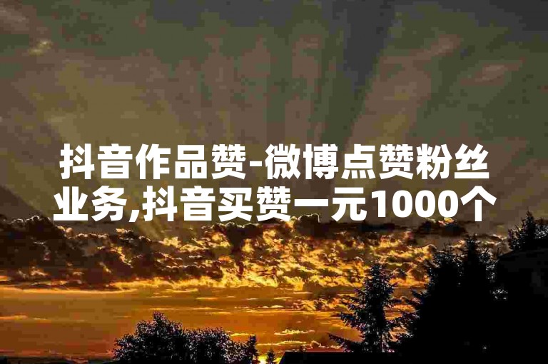 抖音作品赞-微博点赞粉丝业务,抖音买赞一元1000个赞