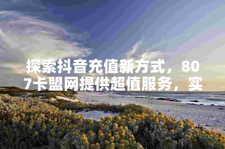 探索抖音充值新方式，807卡盟网提供超值服务，实现苹果1比10的高效充值体验。