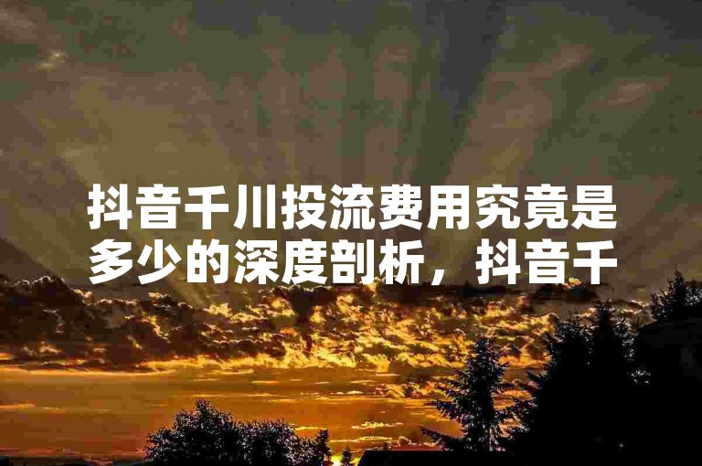 抖音千川投流费用究竟是多少的深度剖析，抖音千川投流费用全面解读及预算规划！2025必备知识。