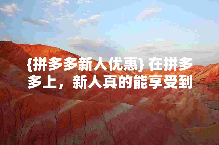 {拼多多新人优惠} 在拼多多上，新人真的能享受到专属的折扣和福利吗？