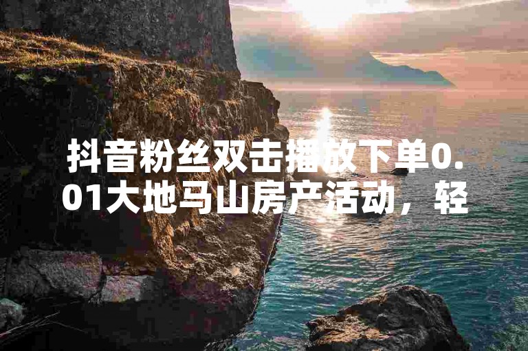 抖音粉丝双击播放下单0.01大地马山房产活动，轻松提升账号热度。