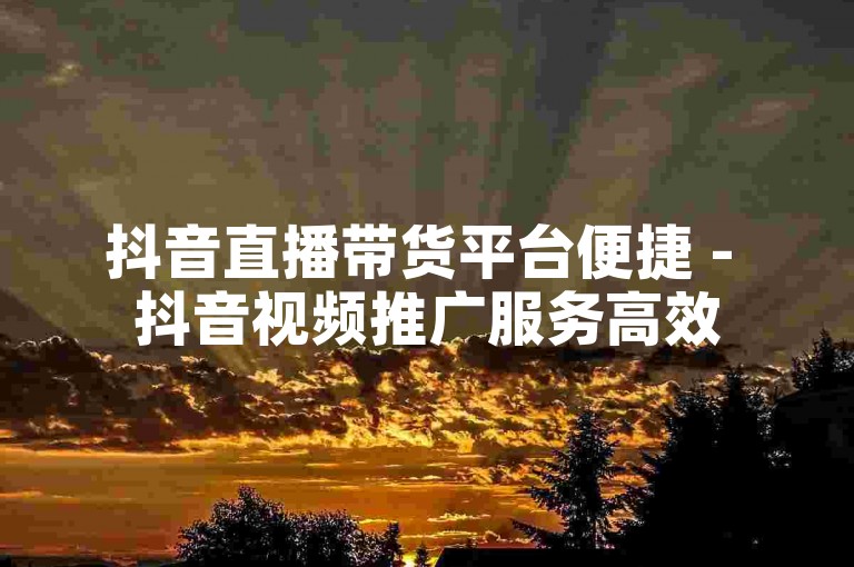 抖音直播带货平台便捷 - 抖音视频推广服务高效