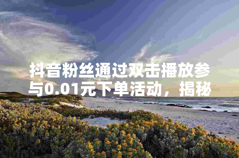 抖音粉丝通过双击播放参与0.01元下单活动，揭秘大地马山房产的限时特惠，2024年必备知识！