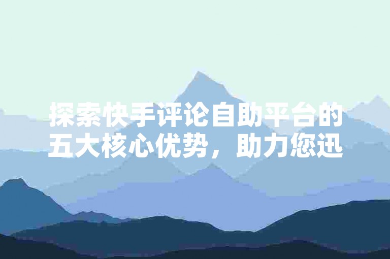 探索快手评论自助平台的五大核心优势，助力您迅速提高内容可见度。