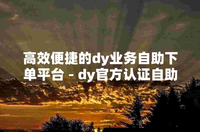 高效便捷的dy业务自助下单平台 - dy官方认证自助下单平台。