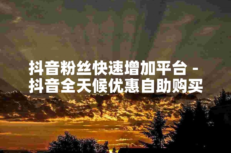 抖音粉丝快速增加平台 - 抖音全天候优惠自助购买服务。