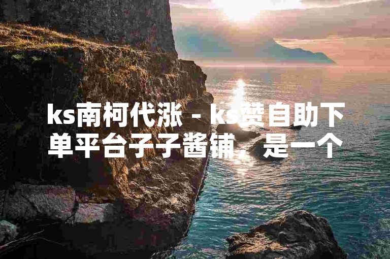 ks南柯代涨 - ks赞自助下单平台子子酱铺，是一个提供便捷点赞服务的网络平台。
