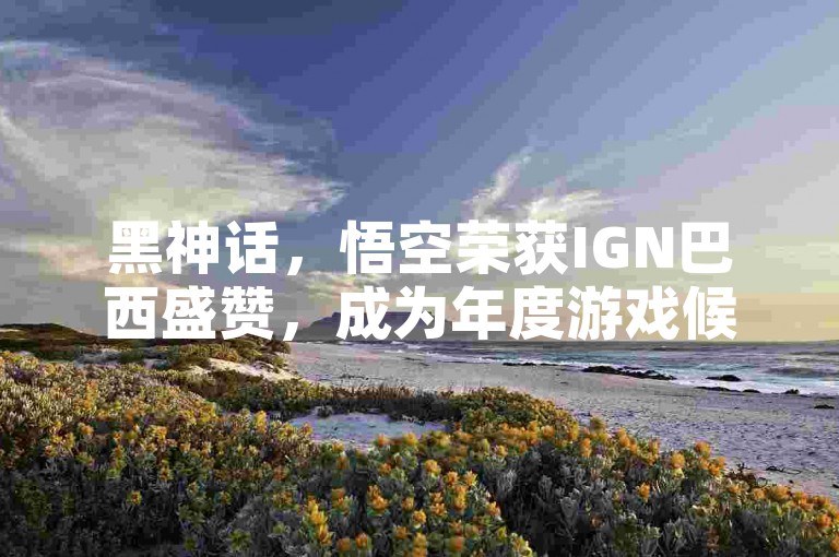 黑神话，悟空荣获IGN巴西盛赞，成为年度游戏候选，引发全球玩家热烈期待！🔥