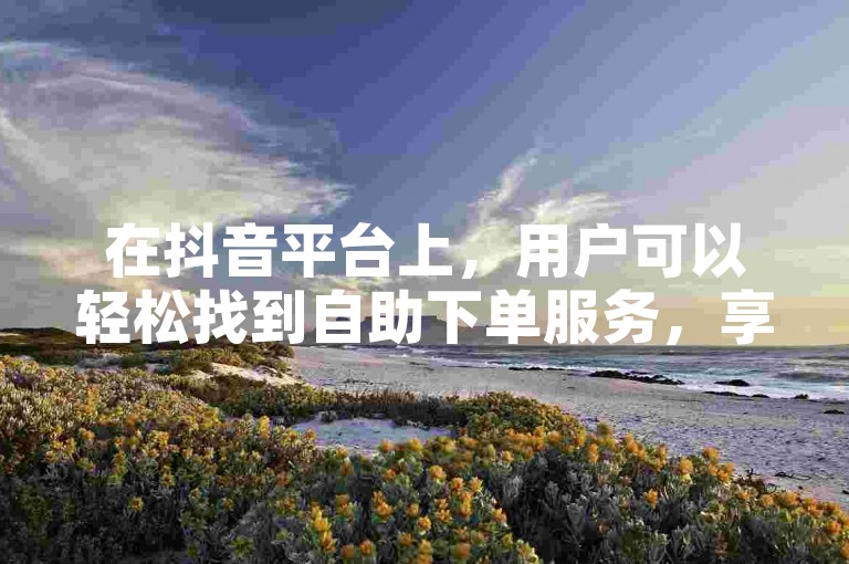 在抖音平台上，用户可以轻松找到自助下单服务，享受低价购买粉丝和直播服务的便利。