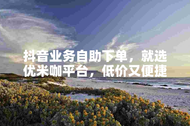 抖音业务自助下单，就选优米咖平台，低价又便捷。