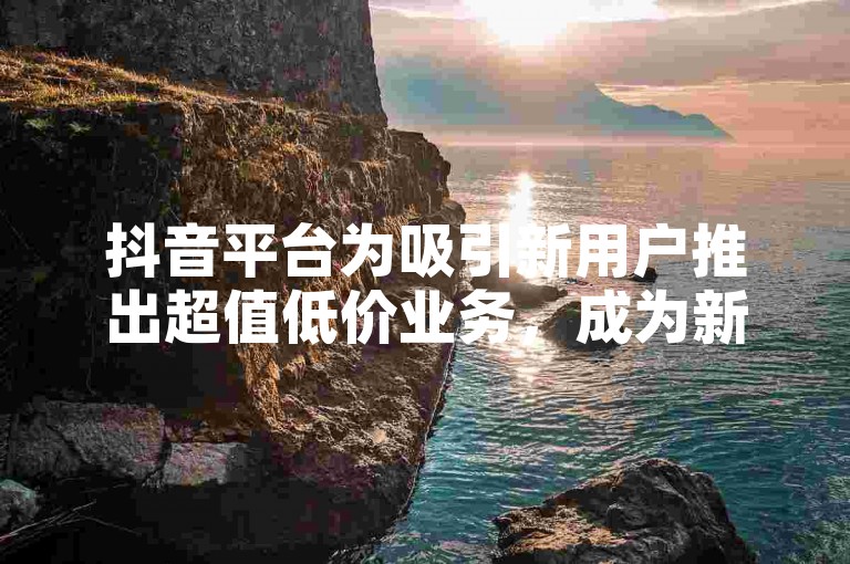 抖音平台为吸引新用户推出超值低价业务，成为新人入门首选！