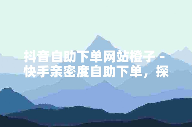 抖音自助下单网站橙子 - 快手亲密度自助下单，探索便捷服务，享受社交乐趣。