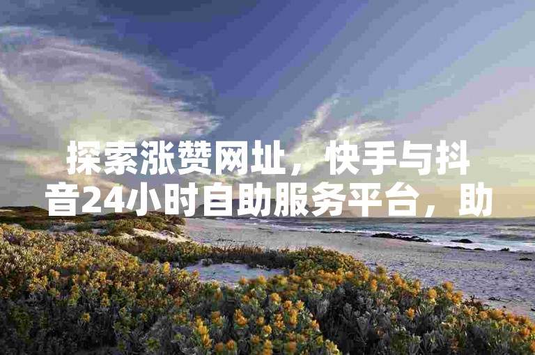 探索涨赞网址，快手与抖音24小时自助服务平台，助力你的社交媒体之旅。