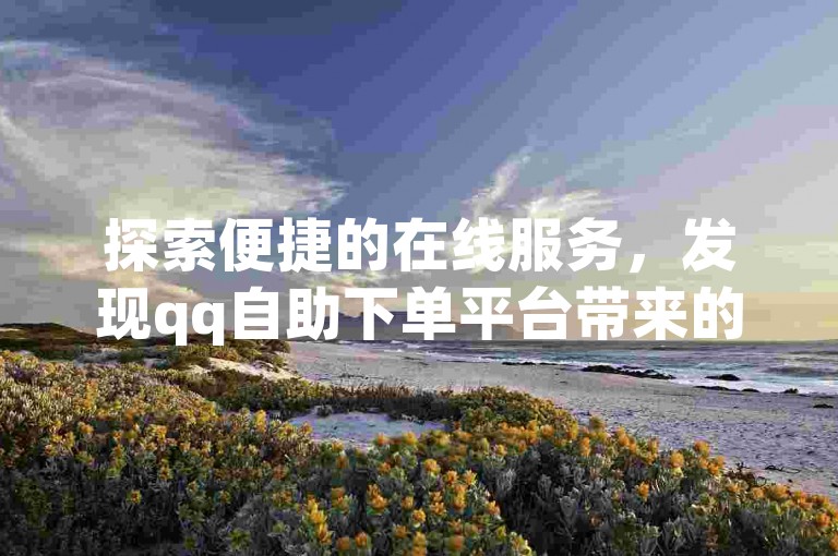 探索便捷的在线服务，发现qq自助下单平台带来的实惠与高效。