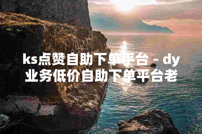 ks点赞自助下单平台 - dy业务低价自助下单平台老马