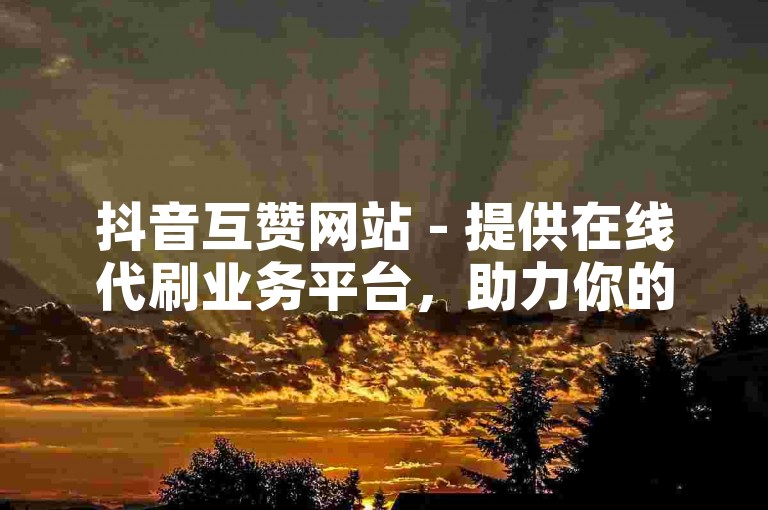 抖音互赞网站 - 提供在线代刷业务平台，助力你的抖音账号快速增粉。