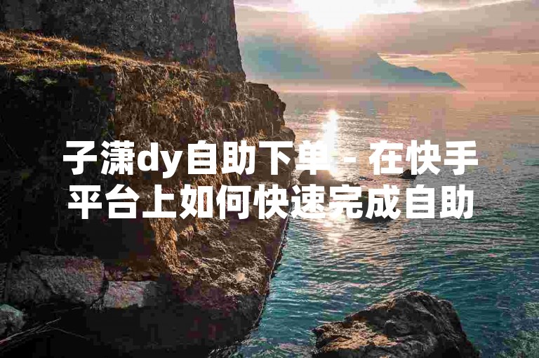 子潇dy自助下单 - 在快手平台上如何快速完成自助在线下单操作呢？