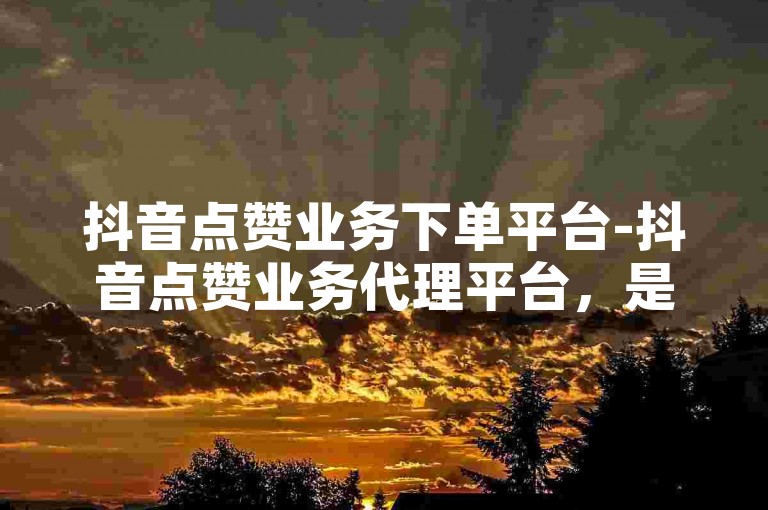 抖音点赞业务下单平台-抖音点赞业务代理平台，是专为抖音用户设计的服务平台。