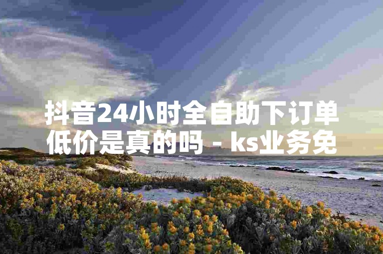 抖音24小时全自助下订单低价是真的吗 - ks业务免费自助下单平台十个赞。