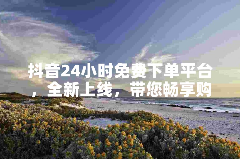 抖音24小时免费下单平台，全新上线，带您畅享购物狂欢的不二之选。