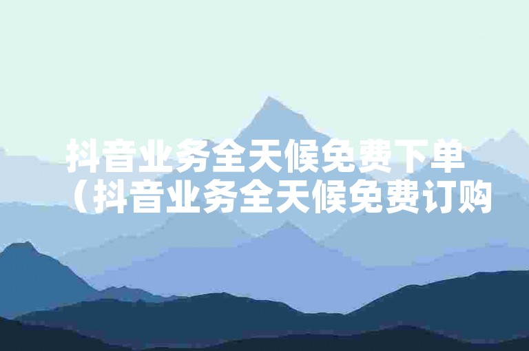 抖音业务全天候免费下单（抖音业务全天候免费订购服务）