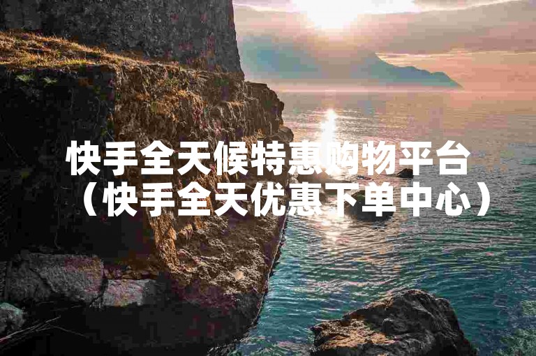 快手全天候特惠购物平台（快手全天优惠下单中心）。