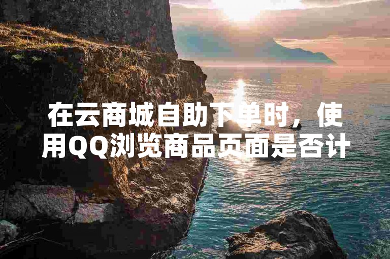 在云商城自助下单时，使用QQ浏览商品页面是否计入浏览量取决于平台的统计规则。