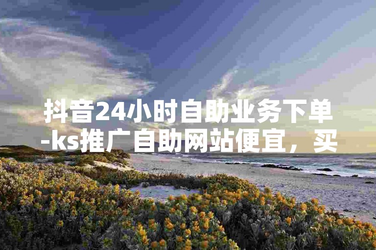 抖音24小时自助业务下单-ks推广自助网站便宜，买赞的软件秒到账。