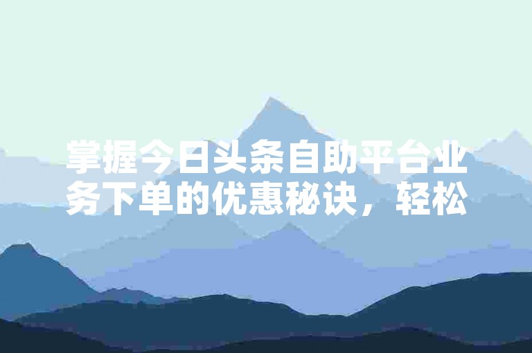 掌握今日头条自助平台业务下单的优惠秘诀，轻松享受高效推广服务。
