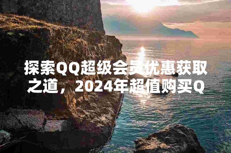 探索QQ超级会员优惠获取之道，2024年超值购买QQ超级会员的优选平台大公开！
