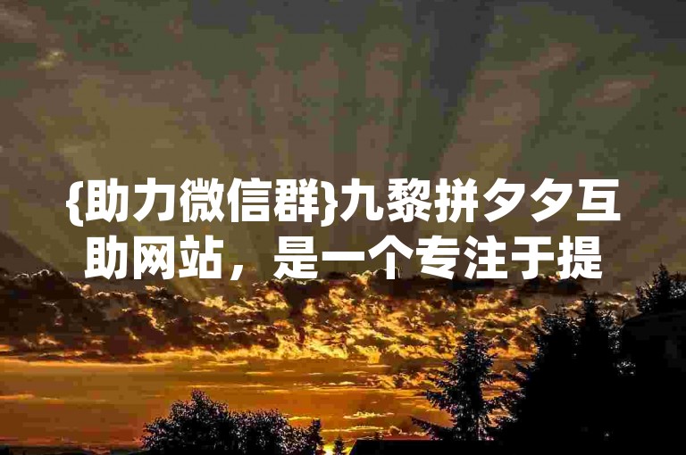{助力微信群}九黎拼夕夕互助网站，是一个专注于提供群组互助服务的平台。