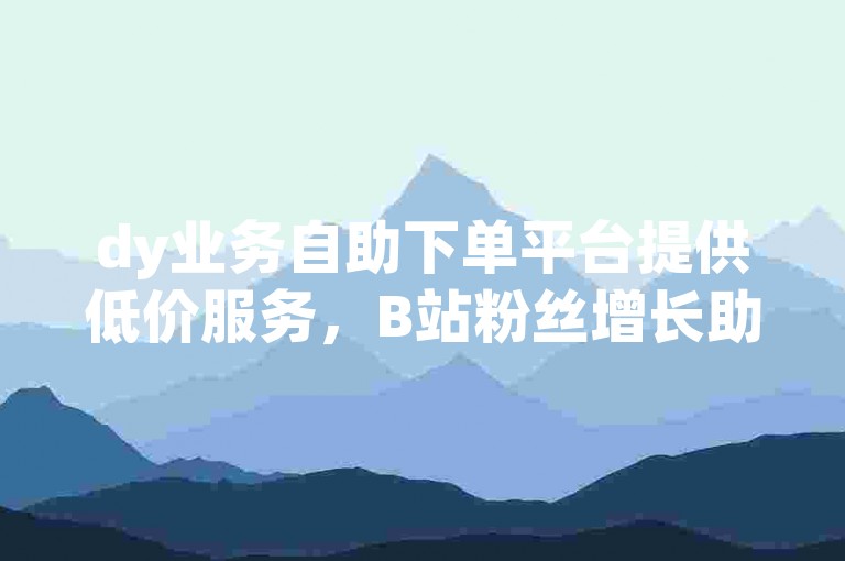 dy业务自助下单平台提供低价服务，B站粉丝增长助力内容创作者。