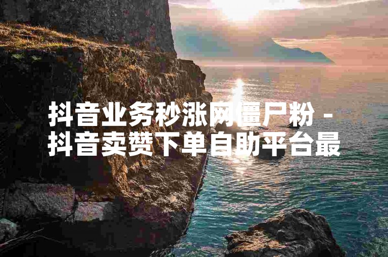 抖音业务秒涨网僵尸粉 - 抖音卖赞下单自助平台最快