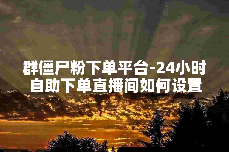群僵尸粉下单平台-24小时自助下单直播间如何设置。