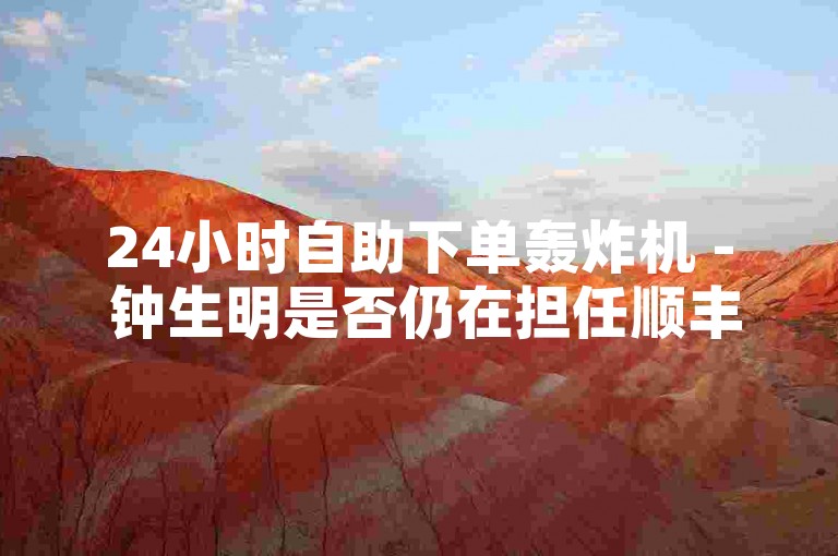 24小时自助下单轰炸机 - 钟生明是否仍在担任顺丰副总的职务？