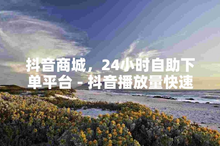 抖音商城，24小时自助下单平台 - 抖音播放量快速到账 - 抖音业务代理独家揭秘再战