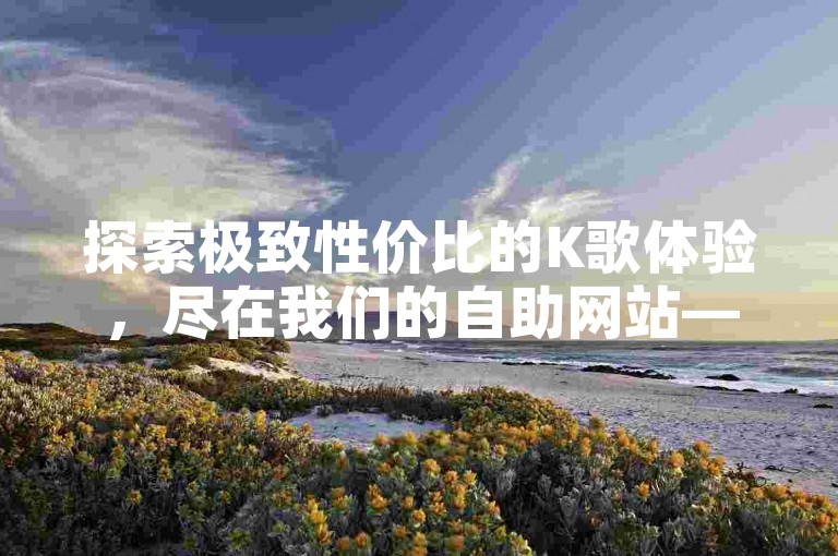 探索极致性价比的K歌体验，尽在我们的自助网站——全民K歌爱好者的不二之选！