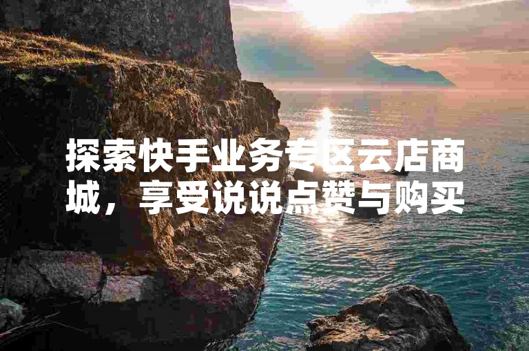 探索快手业务专区云店商城，享受说说点赞与购买的便捷服务 - 全天候24小时在线下单，快手业务免费体验 - 一键自动下单软件，激情燃烧！